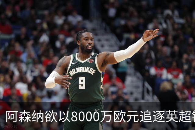 阿森纳欲以8000万欧元追逐英超银靴，西甲明星或将加盟